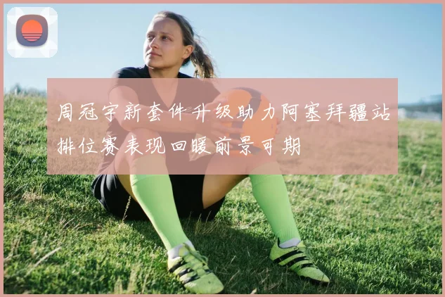 周冠宇新套件升级助力阿塞拜疆站排位赛表现回暖前景可期