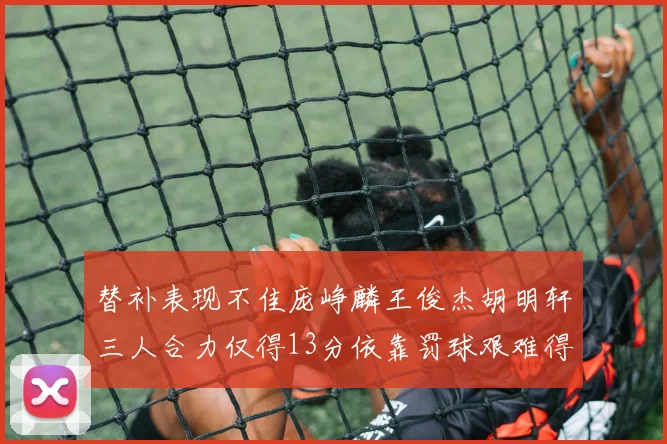 替补表现不佳庞峥麟王俊杰胡明轩三人合力仅得13分依靠罚球艰难得分