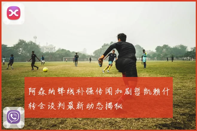 阿森纳锋线补强传闻加剧哲凯赖什转会谈判最新动态揭秘