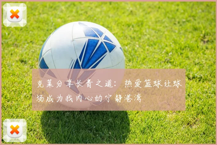 克莱分享长青之道：热爱篮球让球场成为我内心的宁静港湾