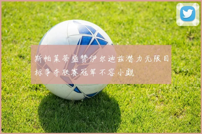 斯帕莱蒂盛赞伊尔迪兹潜力无限目标争夺联赛冠军不容小觑