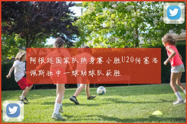 阿根廷国家队热身赛小胜U20何塞洛佩斯独中一球助球队获胜
