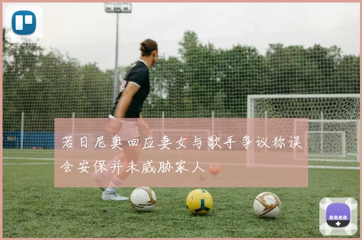 若日尼奥回应妻女与歌手争议称误会安保并未威胁家人
