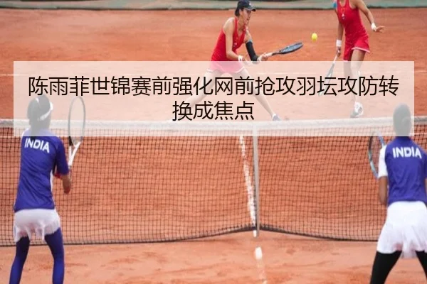 陈雨菲世锦赛前强化网前抢攻羽坛攻防转换成焦点